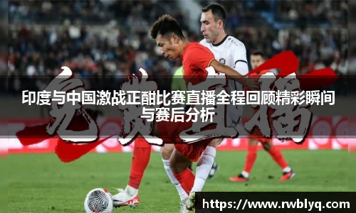 印度与中国激战正酣比赛直播全程回顾精彩瞬间与赛后分析
